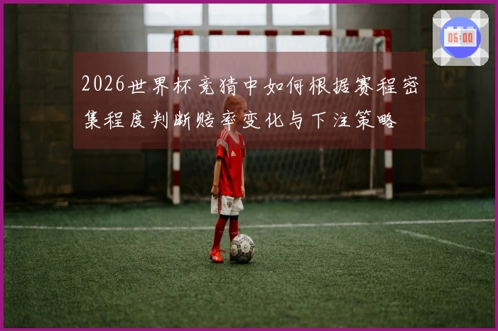 2026世界杯竞猜中如何根据赛程密集程度判断赔率变化与下注策略