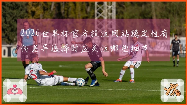 2026世界杯官方投注网站稳定性有何差异选择时应关注哪些细节